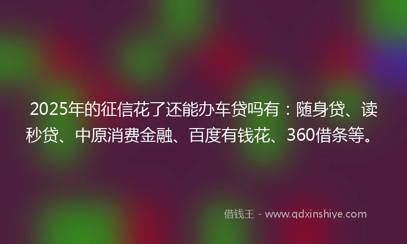 2025年的征信花了还能办车贷吗有：随身贷、读秒贷、中原消费金融、百度有钱花、360借条等。