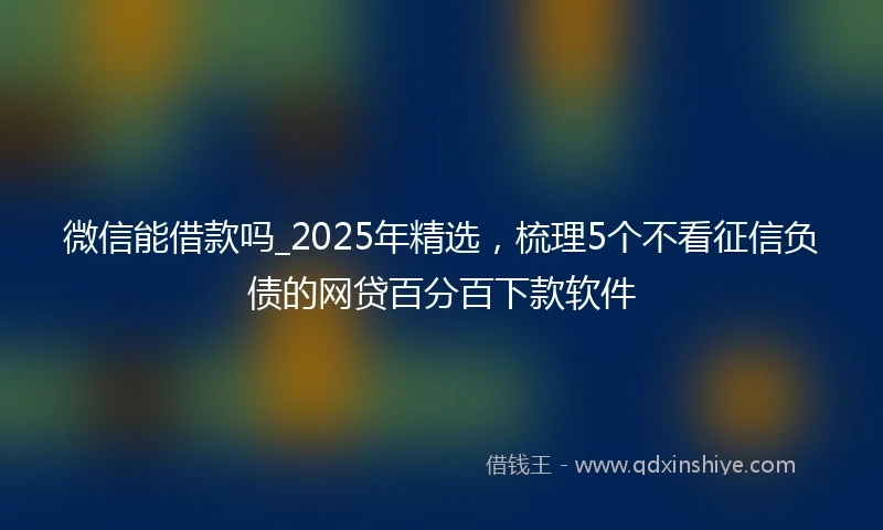 微信能借款吗_2025年精选,梳理5个不看征信负债的网贷百分百下款软件