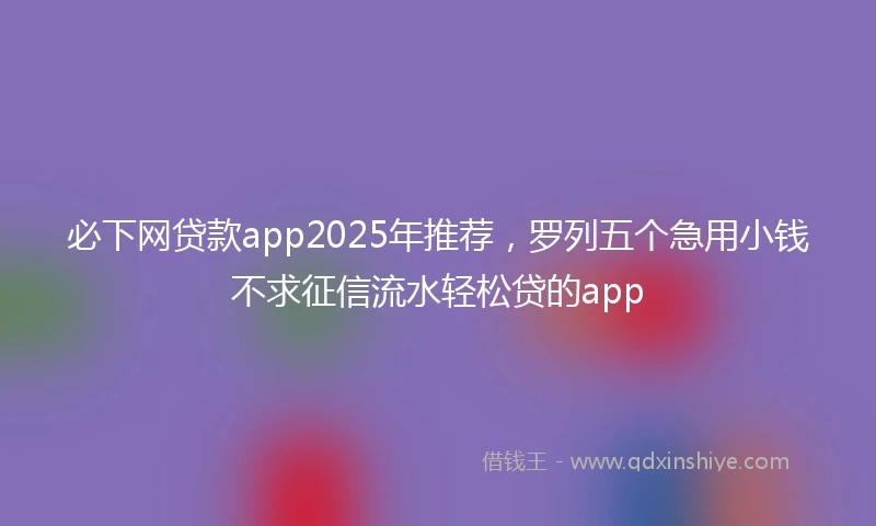 必下网贷款app2025年推荐，罗列五个急用小钱不求征信流水轻松贷的app