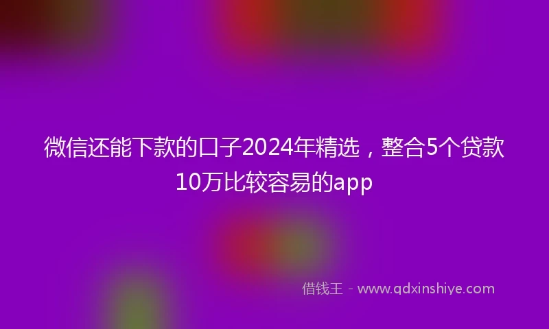 微信还能下款的口子2024年精选，整合5个贷款10万比较容易的app