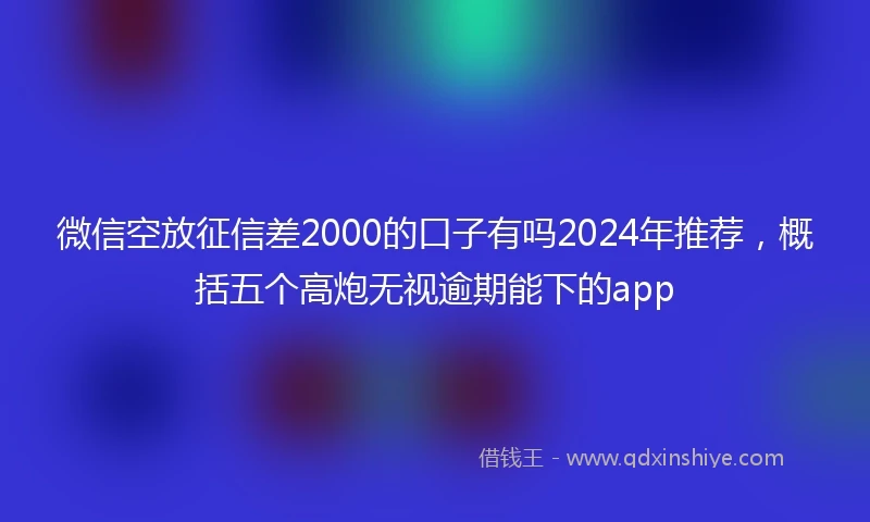 微信空放征信差2000的口子有吗2024年推荐，概括五个高炮无视逾期能下的app