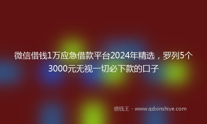 微信借钱1万应急借款平台2024年精选，罗列5个3000元无视一切必下款的口子