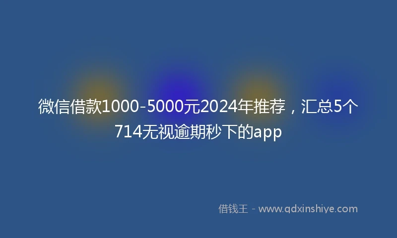 微信借款1000-5000元2024年推荐，汇总5个714无视逾期秒下的app