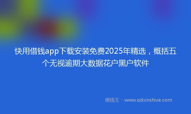 快用借钱app下载安装免费2025年精选，概括五个无视逾期大数据花户黑户软件