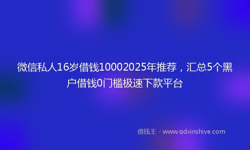 微信私人16岁借钱10002025年推荐，汇总5个黑户借钱0门槛极速下款平台