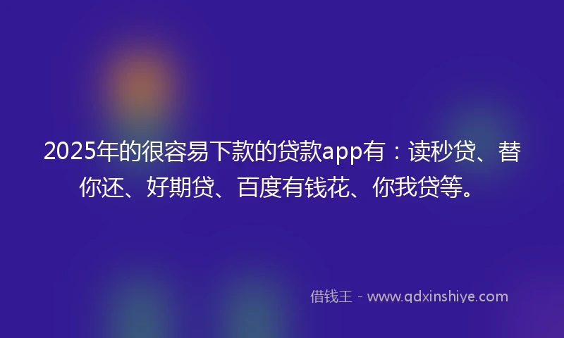 2025年的很容易下款的贷款app有：读秒贷、替你还、好期贷、百度有钱花、你我贷等。