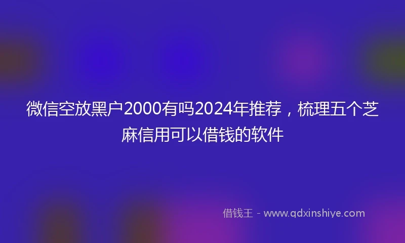 微信空放黑户2000有吗2024年推荐，梳理五个芝麻信用可以借钱的软件