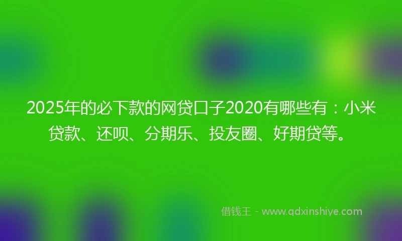 2025年的必下款的网贷口子2020有哪些有：小米贷款、还呗、分期乐、投友圈、好期贷等。