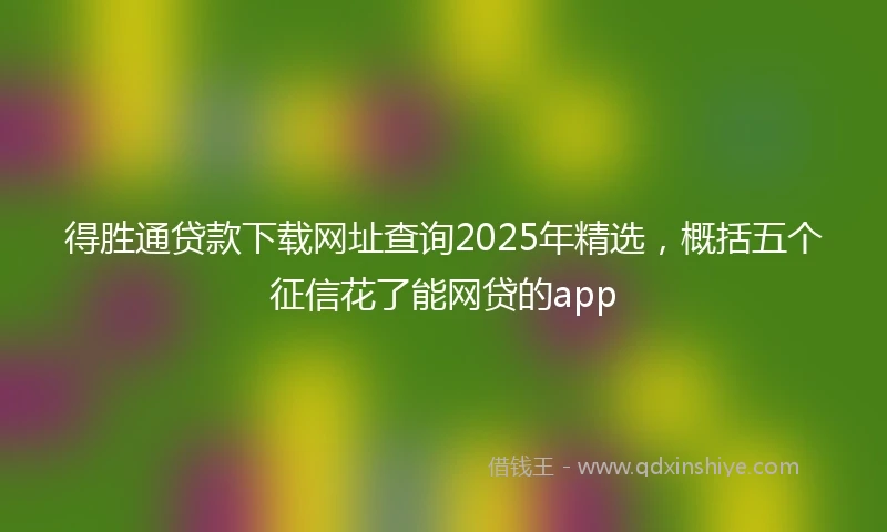 得胜通贷款下载网址查询2025年精选，概括五个征信花了能网贷的app