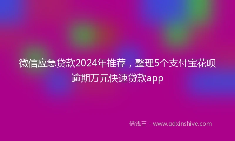 微信应急贷款2024年推荐,整理5个支付宝花呗逾期万元快速贷款app