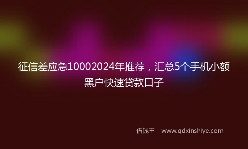 征信差应急10002024年推荐，汇总5个手机小额黑户快速贷款口子