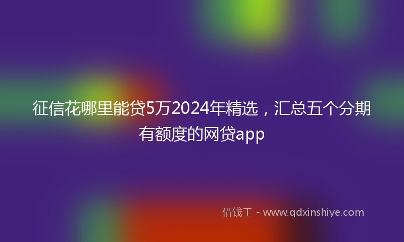 征信花哪里能贷5万2024年精选，汇总五个分期有额度的网贷app