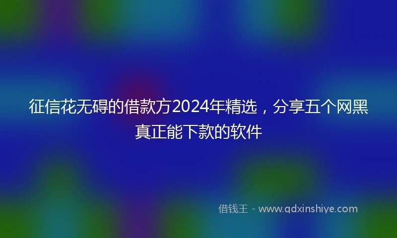 征信花无碍的借款方2024年精选，分享五个网黑真正能下款的软件