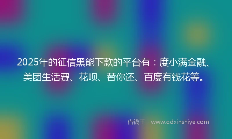 2025年的征信黑能下款的平台有：度小满金融、美团生活费、花呗、替你还、百度有钱花等。