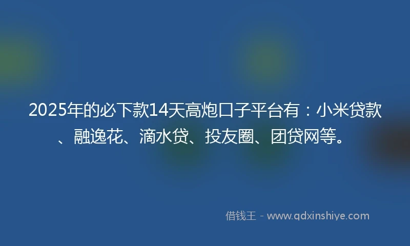 2025年的必下款14天高炮口子平台有：小米贷款、融逸花、滴水贷、投友圈、团贷网等。