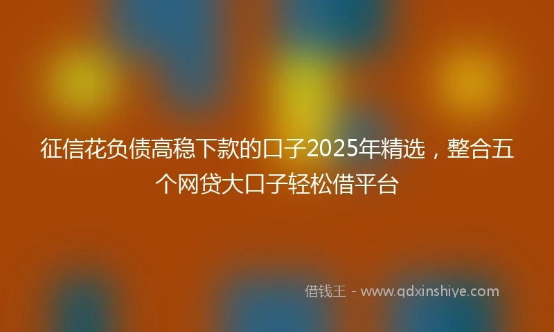 征信花负债高稳下款的口子2025年精选，整合五个网贷大口子轻松借平台