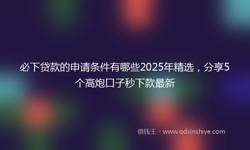 必下贷款的申请条件有哪些2025年精选，分享5个高炮口子秒下款最新