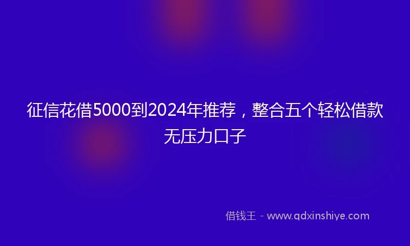 征信花借5000到2024年推荐，整合五个轻松借款无压力口子