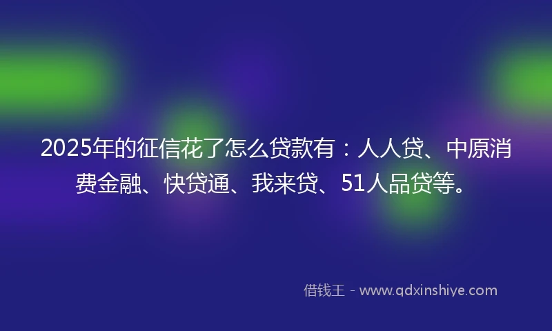 2025年的征信花了怎么贷款有：人人贷、中原消费金融、快贷通、我来贷、51人品贷等。