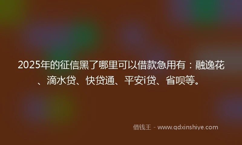 2025年的征信黑了哪里可以借款急用有：融逸花、滴水贷、快贷通、平安i贷、省呗等。
