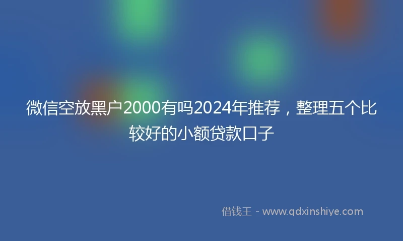 微信空放黑户2000有吗2024年推荐，整理五个比较好的小额贷款口子