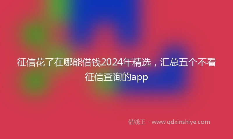 征信花了在哪能借钱2024年精选，汇总五个不看征信查询的app