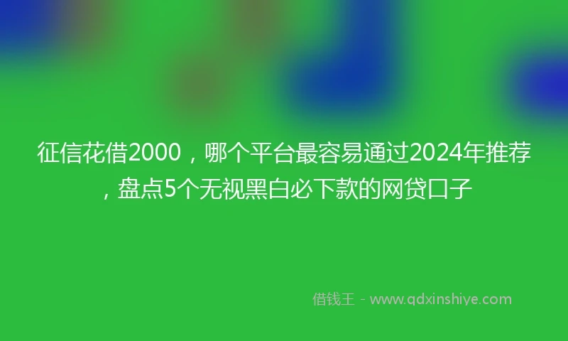 征信花借2000，哪个平台最容易通过2024年推荐，盘点5个无视黑白必下款的网贷口子