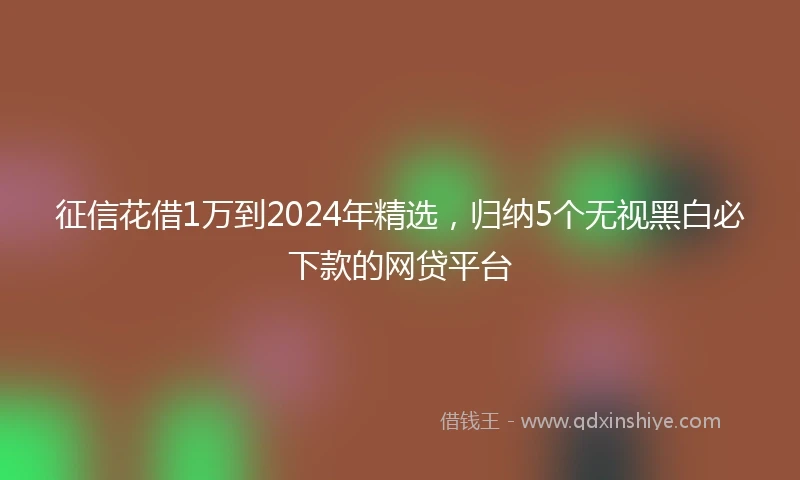 征信花借1万到2024年精选，归纳5个无视黑白必下款的网贷平台