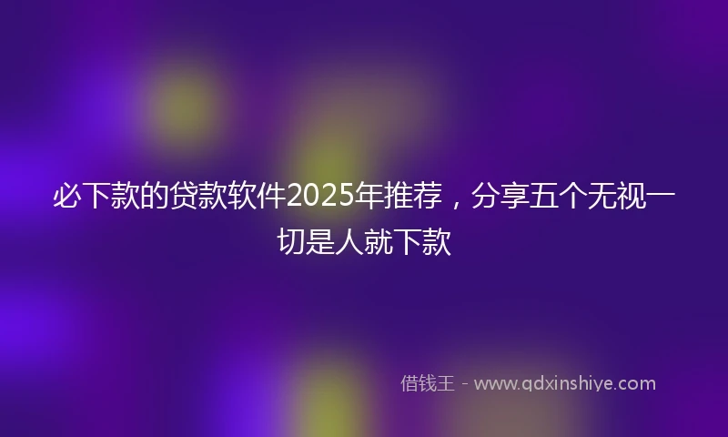 必下款的贷款软件2025年推荐，分享五个无视一切是人就下款