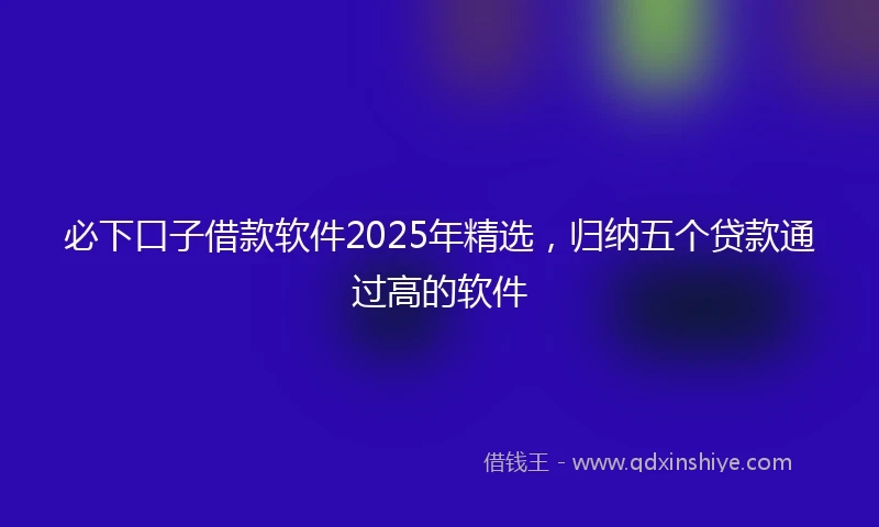 必下口子借款软件2025年精选，归纳五个贷款通过高的软件