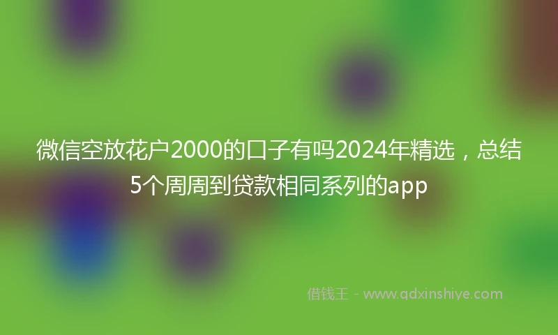 微信空放花户2000的口子有吗2024年精选，总结5个周周到贷款相同系列的app