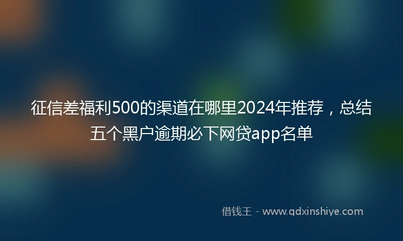 征信差福利500的渠道在哪里2024年推荐，总结五个黑户逾期必下网贷app名单