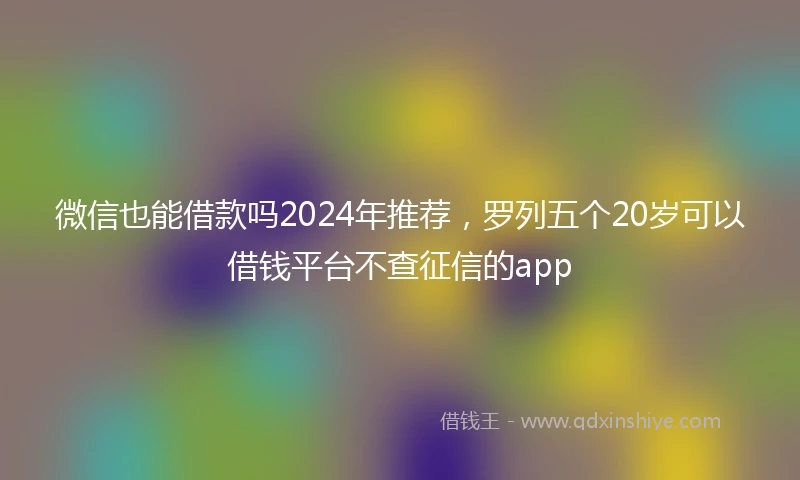 微信也能借款吗2024年推荐，罗列五个20岁可以借钱平台不查征信的app