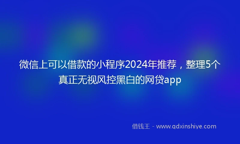 微信上可以借款的小程序2024年推荐，整理5个真正无视风控黑白的网贷app