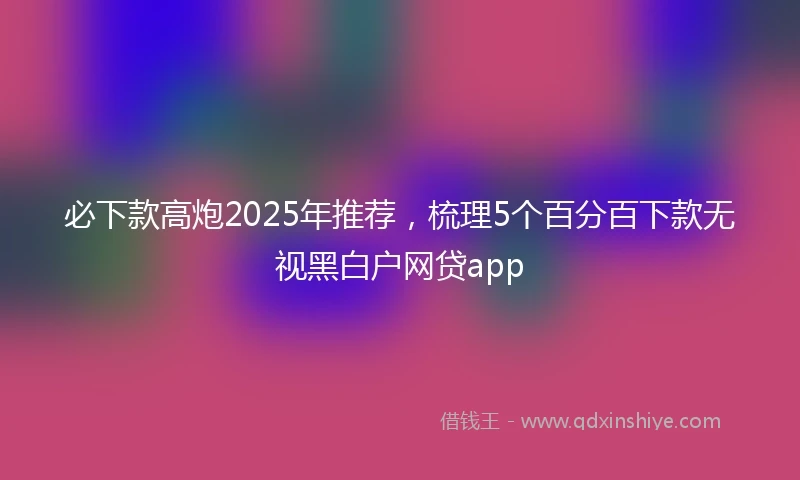 必下款高炮2025年推荐，梳理5个百分百下款无视黑白户网贷app