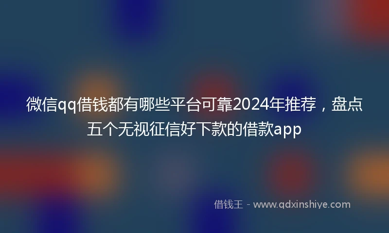 微信qq借钱都有哪些平台可靠2024年推荐，盘点五个无视征信好下款的借款app