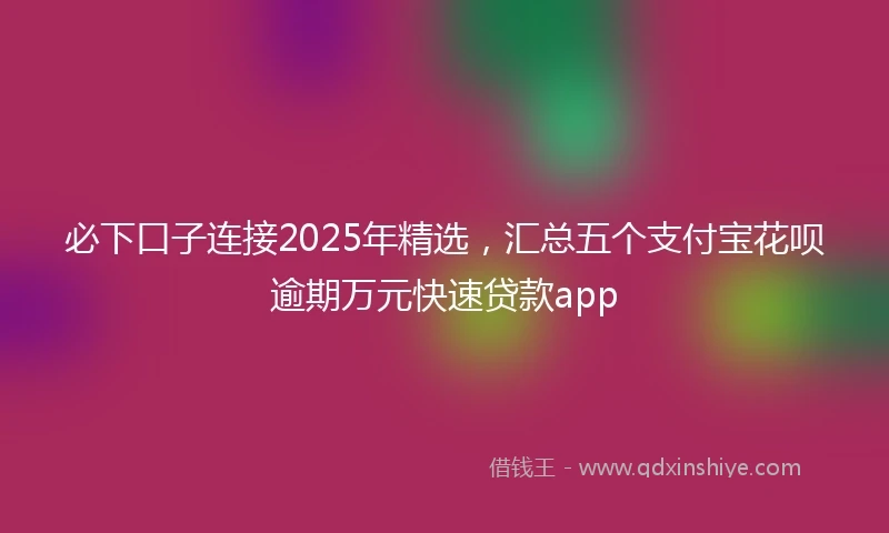必下口子连接2025年精选，汇总五个支付宝花呗逾期万元快速贷款app