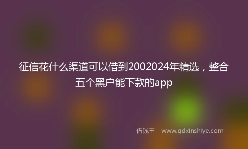 征信花什么渠道可以借到2002024年精选，整合五个黑户能下款的app