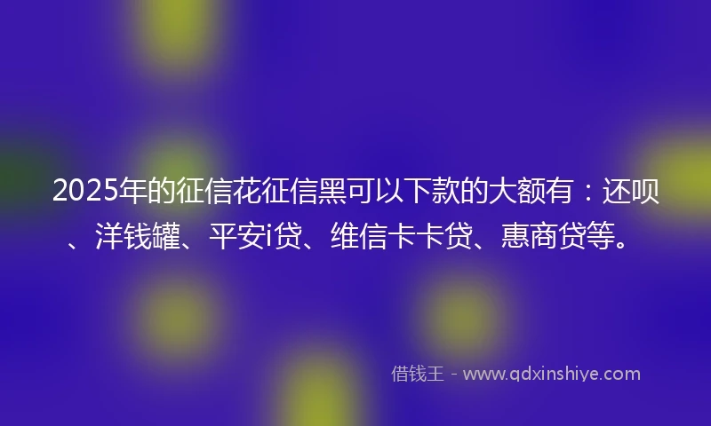 2025年的征信花征信黑可以下款的大额有：还呗、洋钱罐、平安i贷、维信卡卡贷、惠商贷等。