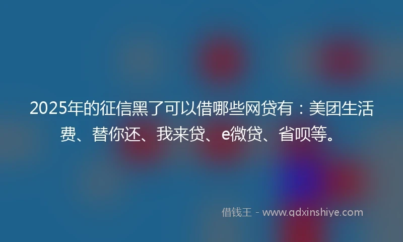 2025年的征信黑了可以借哪些网贷有：美团生活费、替你还、我来贷、e微贷、省呗等。