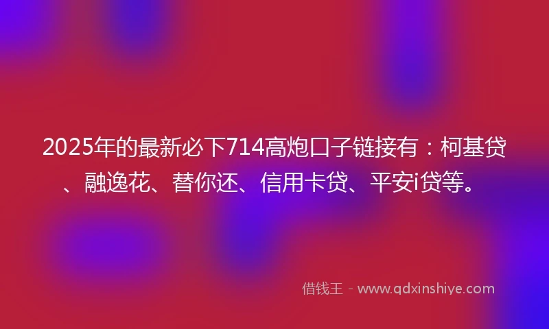 2025年的最新必下714高炮口子链接有：柯基贷、融逸花、替你还、信用卡贷、平安i贷等。