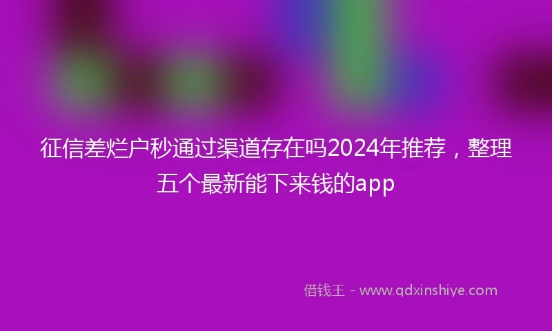 征信差烂户秒通过渠道存在吗2024年推荐，整理五个最新能下来钱的app