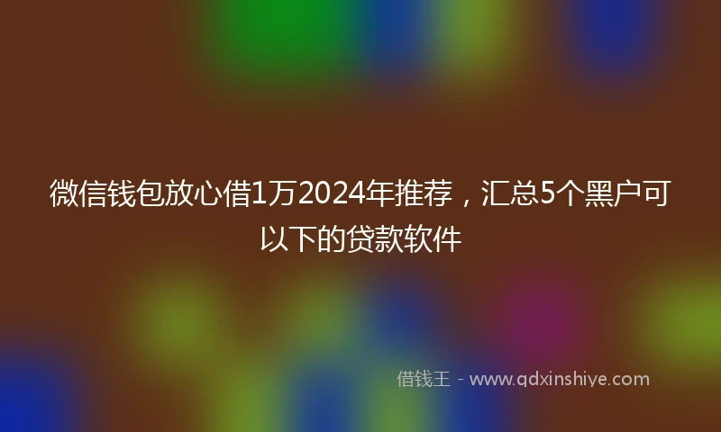 微信钱包放心借1万2024年推荐，汇总5个黑户可以下的贷款软件