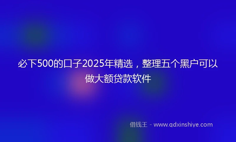 必下500的口子2025年精选，整理五个黑户可以做大额贷款软件