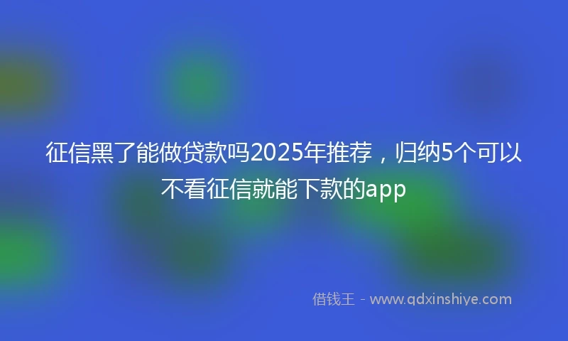 征信黑了能做贷款吗2025年推荐，归纳5个可以不看征信就能下款的app