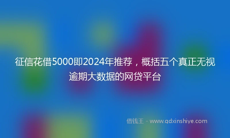 征信花借5000即2024年推荐，概括五个真正无视逾期大数据的网贷平台