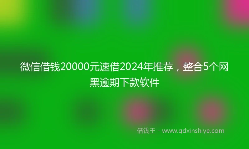 微信借钱20000元速借2024年推荐，整合5个网黑逾期下款软件