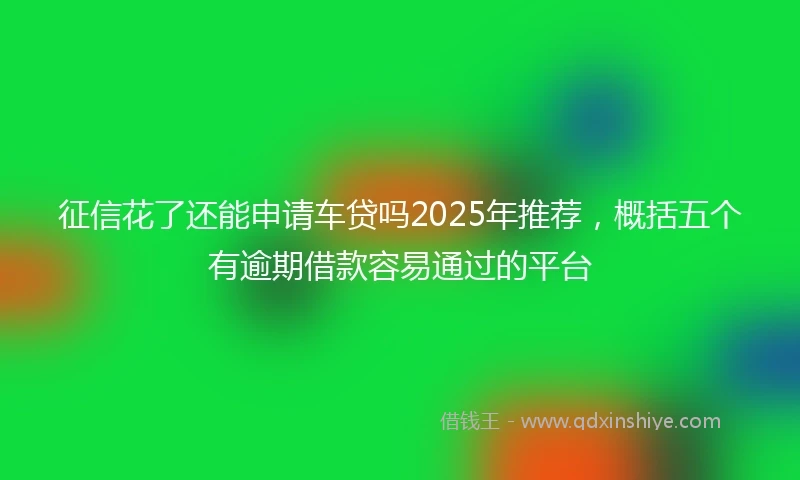 征信花了还能申请车贷吗2025年推荐，概括五个有逾期借款容易通过的平台