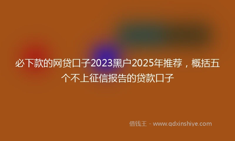必下款的网贷口子2023黑户2025年推荐，概括五个不上征信报告的贷款口子