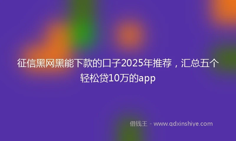 征信黑网黑能下款的口子2025年推荐，汇总五个轻松贷10万的app